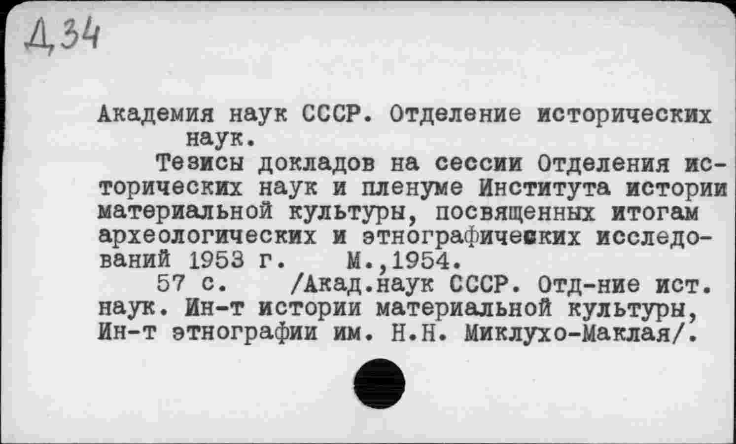 ﻿Академия наук СССР. Отделение исторических наук.
Тезисы докладов на сессии Отделения исторических наук и пленуме Института истории материальной культуры, посвященных итогам археологических и этнографических исследований 1953 г. М.,1954.
57 с. /Акад.наук СССР. Отд-ние ист. наук. Ин-т истории материальной культуры, Ин-т этнографии им. Н.Н. Миклухо-Маклая/.